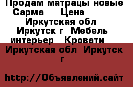 Продам матрацы новые “Сарма“! › Цена ­ 2 000 - Иркутская обл., Иркутск г. Мебель, интерьер » Кровати   . Иркутская обл.,Иркутск г.